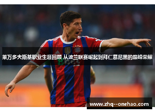 莱万多夫斯基职业生涯回顾 从波兰联赛崛起到拜仁慕尼黑的巅峰荣耀