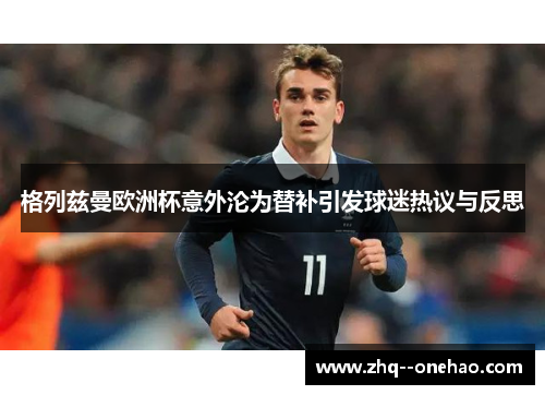格列兹曼欧洲杯意外沦为替补引发球迷热议与反思